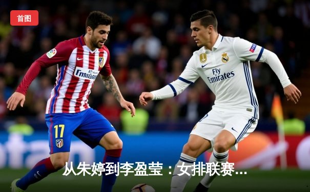 从朱婷到李盈莹：女排联赛技战术演变与新生代力量崛起