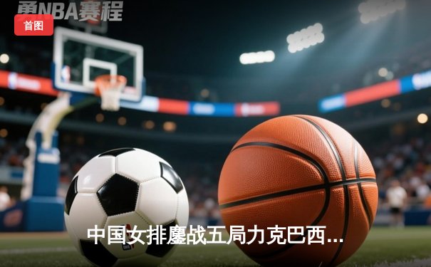 中国女排鏖战五局力克巴西 张常宁砍28分率队迎开门红