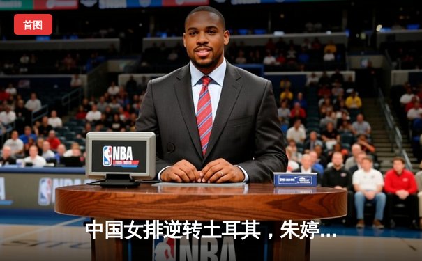 中国女排逆转土耳其，朱婷狂砍28分彰显王者归来