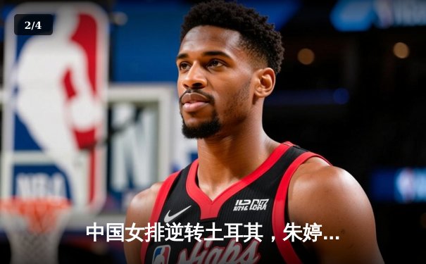 中国女排逆转土耳其，朱婷狂砍28分彰显王者归来 - 2