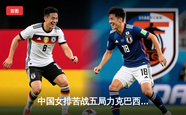 中国女排苦战五局力克巴西，张常宁关键时刻定乾坤