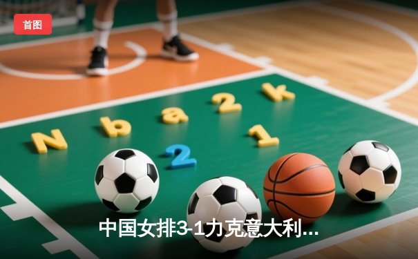 中国女排3-1力克意大利，张常宁关键局独得8分锁定胜局