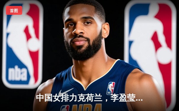 中国女排力克荷兰，李盈莹独揽28分荣膺得分王