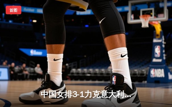 中国女排3-1力克意大利，朱婷独揽28分率队夺世联赛关键胜利