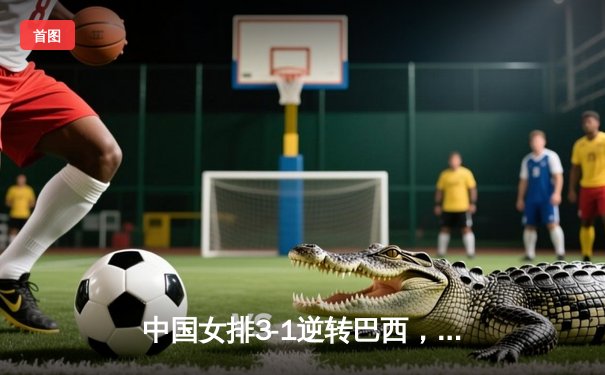 中国女排3-1逆转巴西，张常宁伤愈复出砍22分立头功