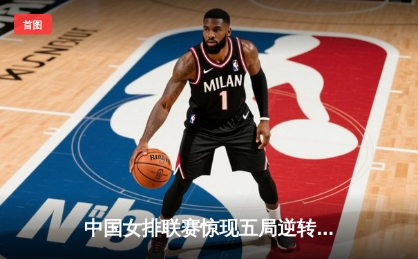 中国女排联赛惊现五局逆转好戏，李盈莹28分率队捍卫主场