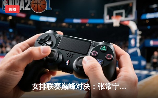 女排联赛巅峰对决：张常宁重扣定乾坤，江苏3-2逆转天津夺赛季首胜