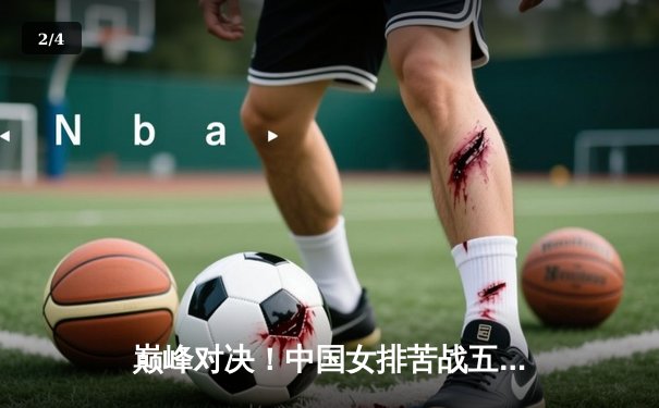 巅峰对决！中国女排苦战五局险胜巴西，李盈莹狂砍28分彰显核心价值 - 2