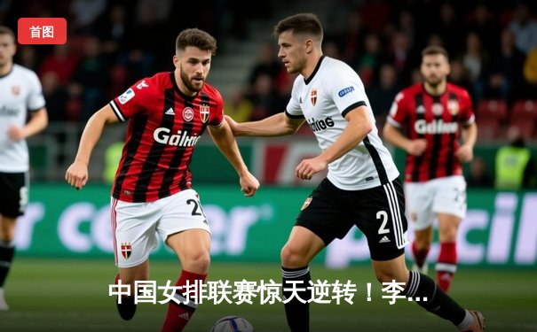 中国女排联赛惊天逆转！李盈莹28分率队3-2险胜江苏