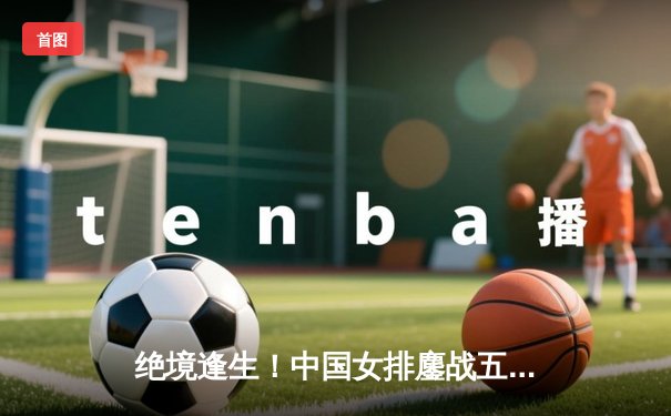 绝境逢生！中国女排鏖战五局力克巴西，张常宁关键时刻彰显领袖风范