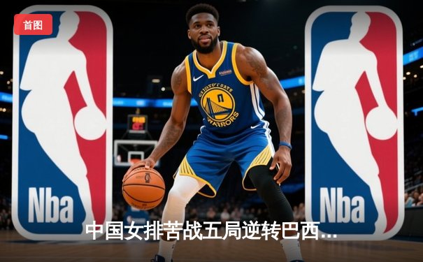 中国女排苦战五局逆转巴西，李盈莹狂砍28分闪耀世界联赛