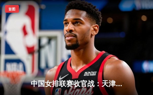 中国女排联赛收官战：天津队3-1逆转江苏，李盈莹独得28分加冕得分王