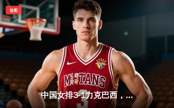 中国女排3-1力克巴西，朱婷独揽28分闪耀世界联赛