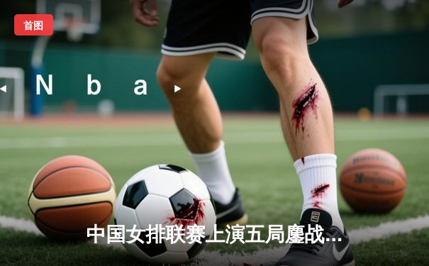 中国女排联赛上演五局鏖战，李盈莹轰28分率队逆转劲敌