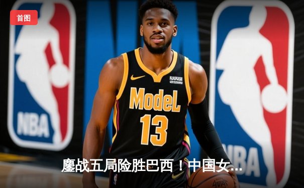 鏖战五局险胜巴西！中国女排世界联赛香港站展现顽强斗志