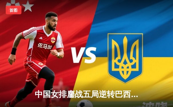 中国女排鏖战五局逆转巴西，张常宁关键分定乾坤