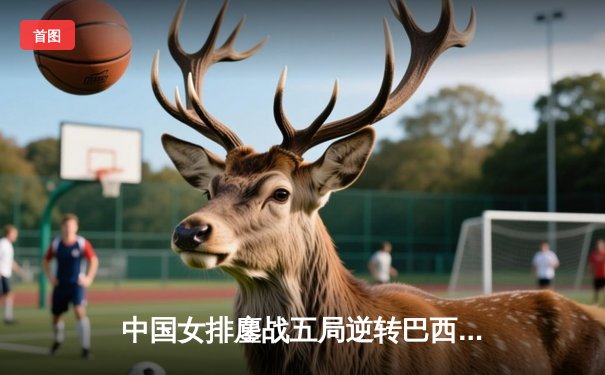 中国女排鏖战五局逆转巴西，张常宁关键分定乾坤