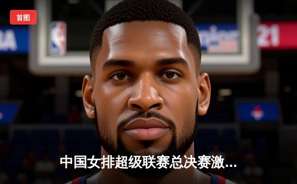 中国女排超级联赛总决赛激战五局，江苏女排3-2险胜天津夺赛点