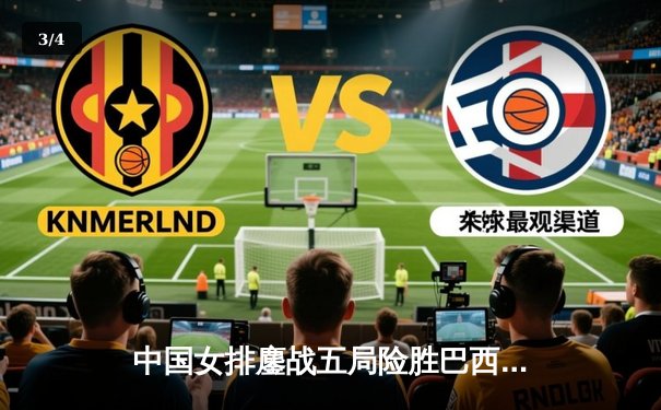 中国女排鏖战五局险胜巴西，李盈莹28分闪耀国家联赛 - 3