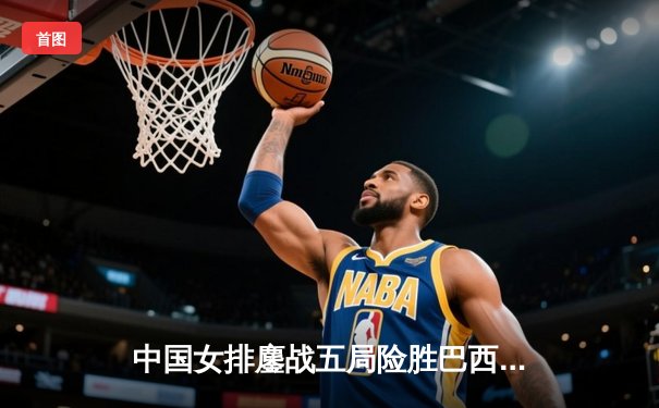 中国女排鏖战五局险胜巴西，李盈莹28分闪耀国家联赛