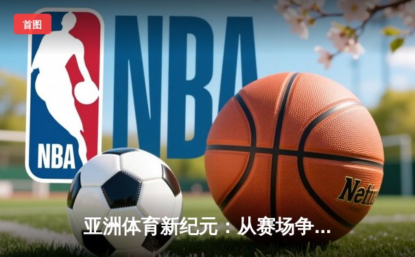 亚洲体育新纪元：从赛场争锋到产业变革的深度解析