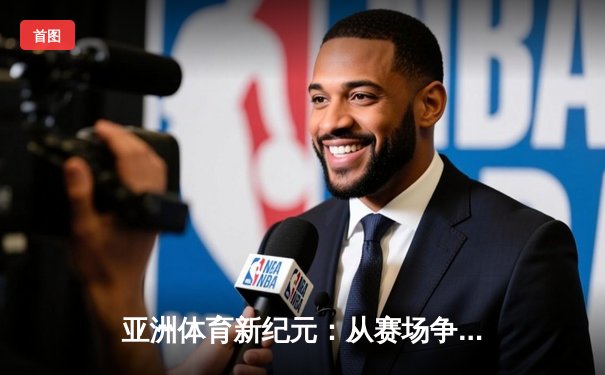 亚洲体育新纪元：从赛场争锋到产业变革的深度解析