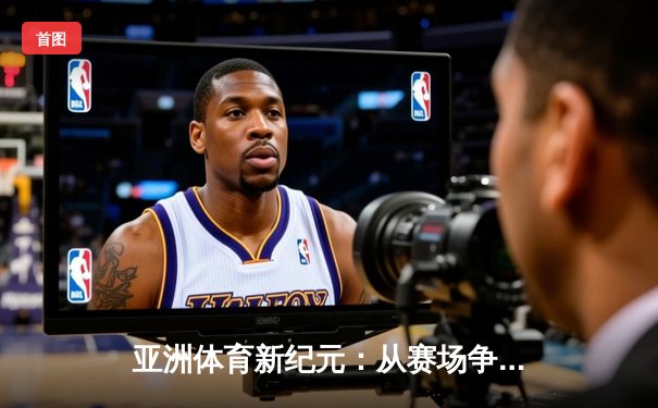 亚洲体育新纪元：从赛场争锋到产业变革的深度解析